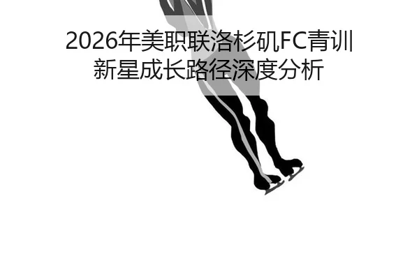 2026年美职联洛杉矶FC青训新星成长路径深度分析