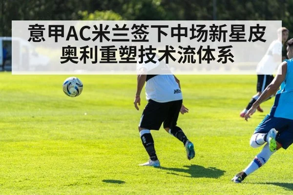 意甲AC米兰签下中场新星皮奥利重塑技术流体系