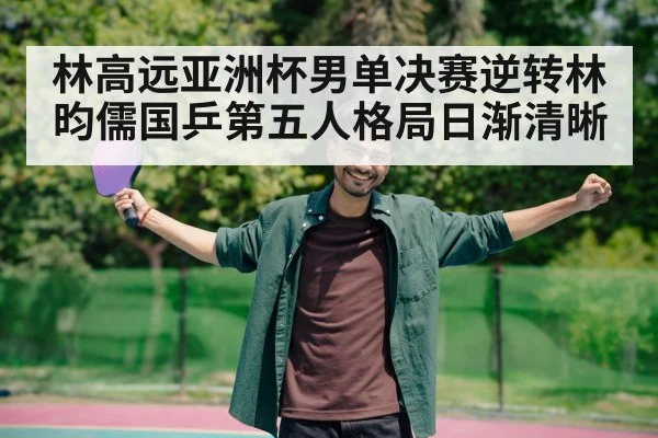 林高远亚洲杯男单决赛逆转林昀儒国乒第五人格局日渐清晰